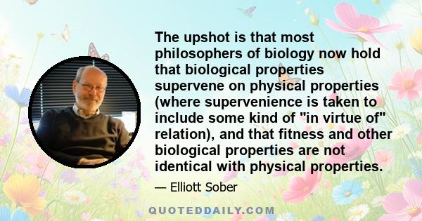 The upshot is that most philosophers of biology now hold that biological properties supervene on physical properties (where supervenience is taken to include some kind of in virtue of relation), and that fitness and