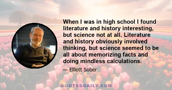 When I was in high school I found literature and history interesting, but science not at all. Literature and history obviously involved thinking, but science seemed to be all about memorizing facts and doing mindless
