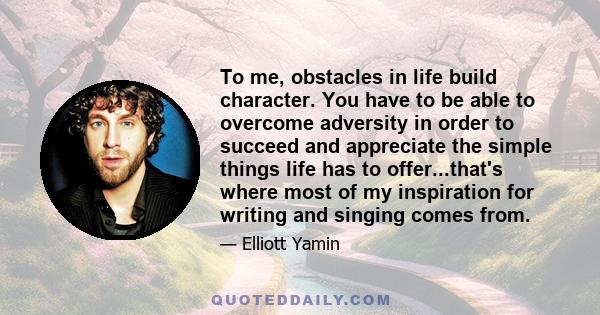 To me, obstacles in life build character. You have to be able to overcome adversity in order to succeed and appreciate the simple things life has to offer...that's where most of my inspiration for writing and singing