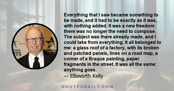 Everything that I saw became something to be made, and it had to be exactly as it was, with nothing added. It was a new freedom: there was no longer the need to compose. The subject was there already made, and I could