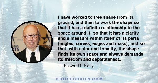 I have worked to free shape from its ground, and then to work the shape so that it has a definite relationship to the space around it; so that it has a clarity and a measure within itself of its parts (angles, curves,