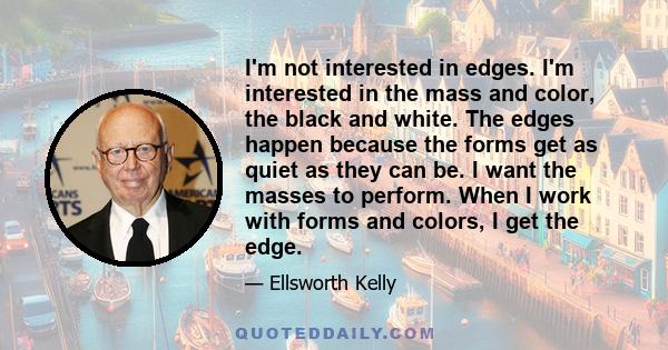 I'm not interested in edges. I'm interested in the mass and color, the black and white. The edges happen because the forms get as quiet as they can be. I want the masses to perform. When I work with forms and colors, I