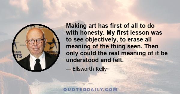 Making art has first of all to do with honesty. My first lesson was to see objectively, to erase all meaning of the thing seen. Then only could the real meaning of it be understood and felt.