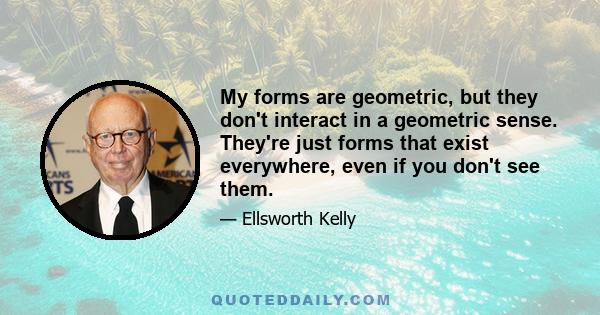 My forms are geometric, but they don't interact in a geometric sense. They're just forms that exist everywhere, even if you don't see them.