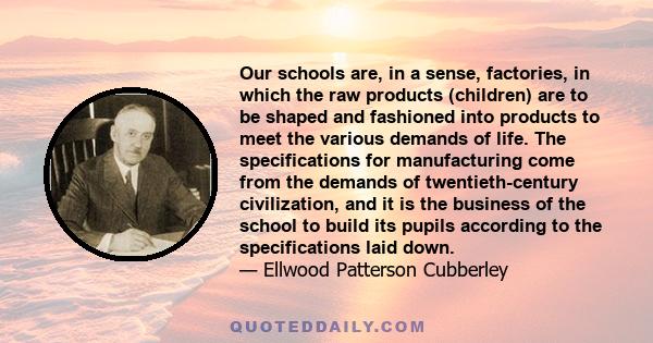 Our schools are, in a sense, factories, in which the raw products (children) are to be shaped and fashioned into products to meet the various demands of life. The specifications for manufacturing come from the demands