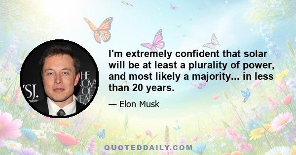 I'm extremely confident that solar will be at least a plurality of power, and most likely a majority... in less than 20 years.