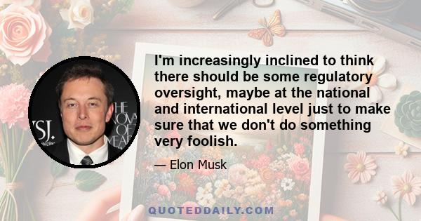 I'm increasingly inclined to think there should be some regulatory oversight, maybe at the national and international level just to make sure that we don't do something very foolish.