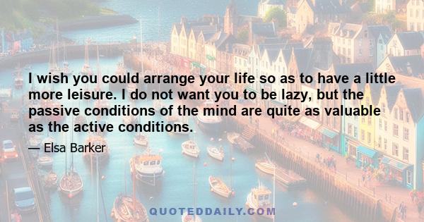 I wish you could arrange your life so as to have a little more leisure. I do not want you to be lazy, but the passive conditions of the mind are quite as valuable as the active conditions.