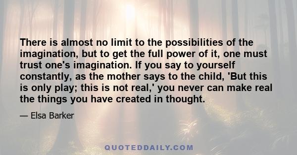 There is almost no limit to the possibilities of the imagination, but to get the full power of it, one must trust one's imagination. If you say to yourself constantly, as the mother says to the child, 'But this is only