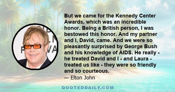 But we came for the Kennedy Center Awards, which was an incredible honor. Being a British person, I was bestowed this honor. And my partner and I, David, came. And we were so pleasantly surprised by George Bush and his