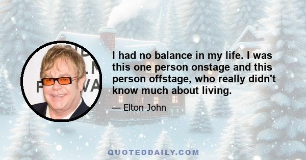 I had no balance in my life. I was this one person onstage and this person offstage, who really didn't know much about living.