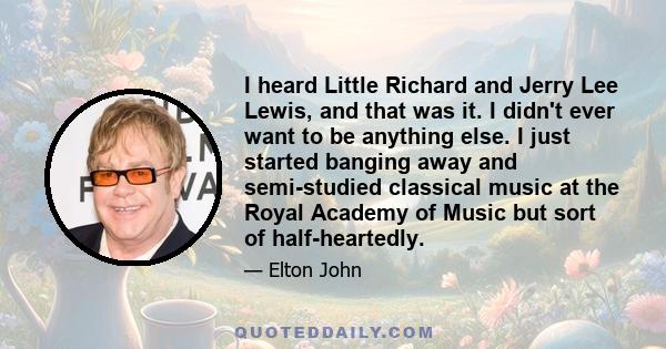 I heard Little Richard and Jerry Lee Lewis, and that was it. I didn't ever want to be anything else. I just started banging away and semi-studied classical music at the Royal Academy of Music but sort of half-heartedly.