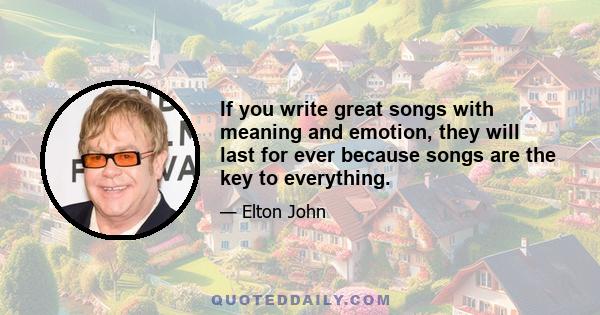 If you write great songs with meaning and emotion, they will last for ever because songs are the key to everything.