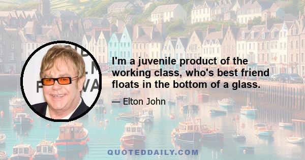 I'm a juvenile product of the working class, who's best friend floats in the bottom of a glass.