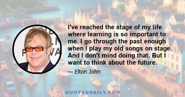 I've reached the stage of my life where learning is so important to me. I go through the past enough when I play my old songs on stage. And I don't mind doing that. But I want to think about the future.