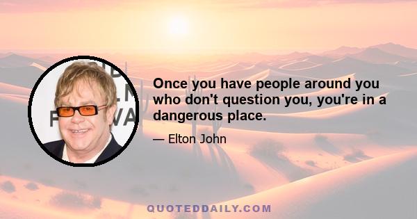 Once you have people around you who don't question you, you're in a dangerous place.