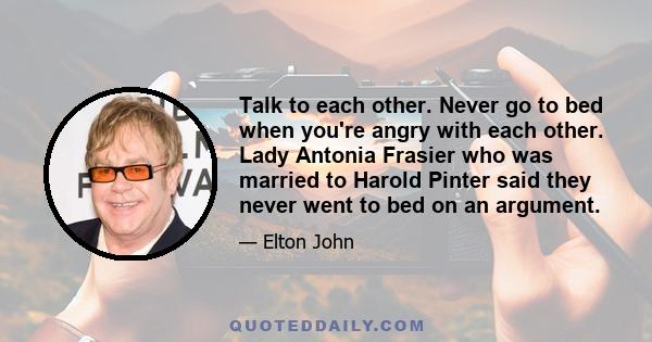 Talk to each other. Never go to bed when you're angry with each other. Lady Antonia Frasier who was married to Harold Pinter said they never went to bed on an argument.