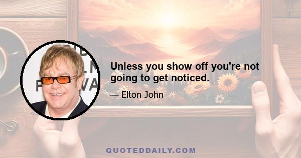 Unless you show off you're not going to get noticed.