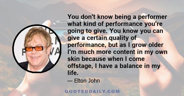 You don't know being a performer what kind of performance you're going to give. You know you can give a certain quality of performance, but as I grow older I'm much more content in my own skin because when I come