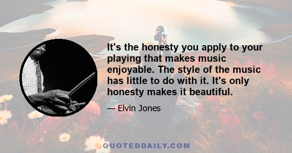 It's the honesty you apply to your playing that makes music enjoyable. The style of the music has little to do with it. It's only honesty makes it beautiful.