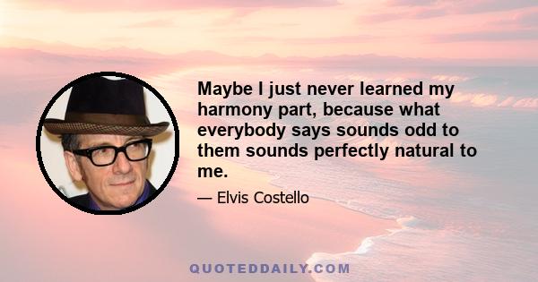 Maybe I just never learned my harmony part, because what everybody says sounds odd to them sounds perfectly natural to me.