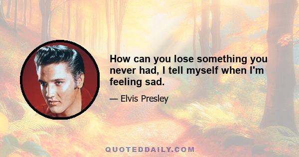 How can you lose something you never had, I tell myself when I'm feeling sad.