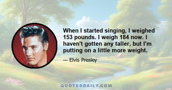 When I started singing, I weighed 153 pounds. I weigh 184 now. I haven't gotten any taller, but I'm putting on a little more weight.