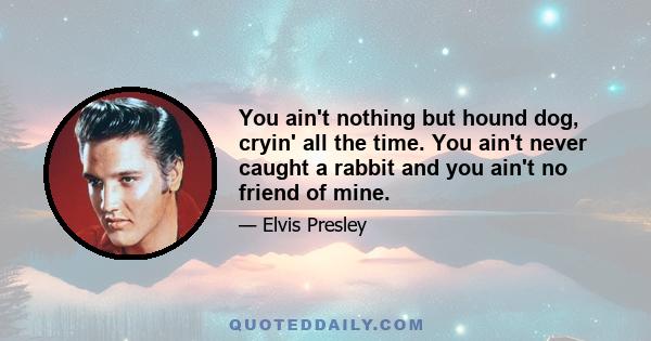 You ain't nothing but hound dog, cryin' all the time. You ain't never caught a rabbit and you ain't no friend of mine.