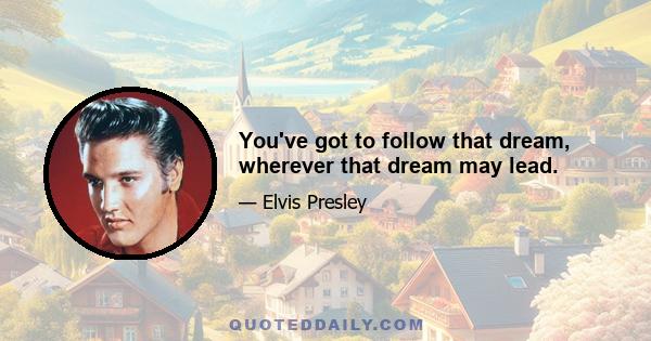 You've got to follow that dream, wherever that dream may lead.