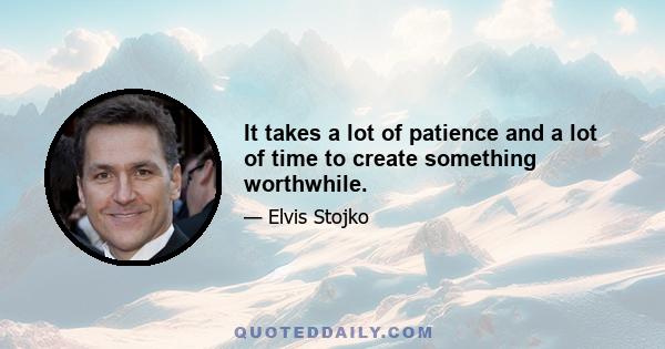 It takes a lot of patience and a lot of time to create something worthwhile.