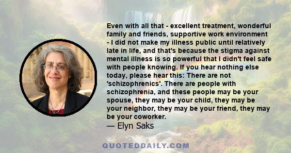 Even with all that - excellent treatment, wonderful family and friends, supportive work environment - I did not make my illness public until relatively late in life, and that's because the stigma against mental illness