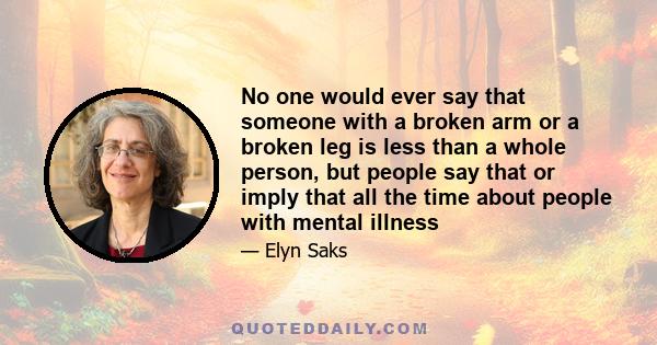 No one would ever say that someone with a broken arm or a broken leg is less than a whole person, but people say that or imply that all the time about people with mental illness