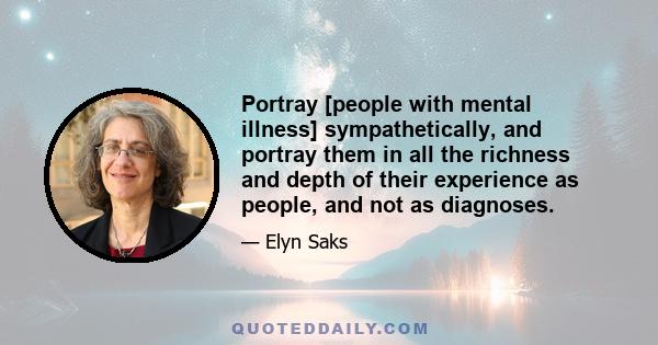 Portray [people with mental illness] sympathetically, and portray them in all the richness and depth of their experience as people, and not as diagnoses.