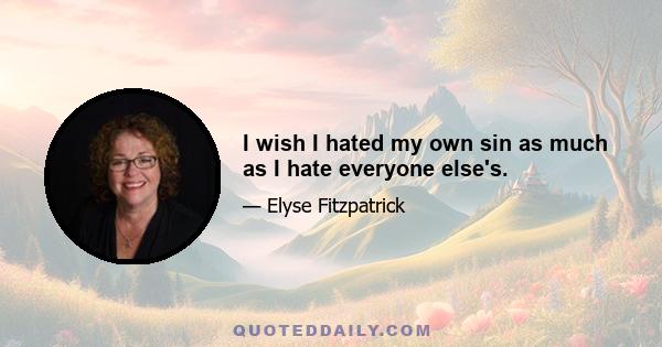 I wish I hated my own sin as much as I hate everyone else's.