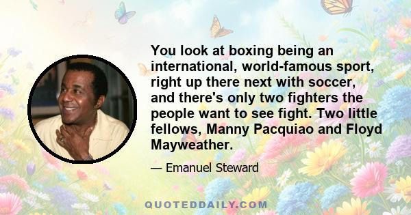 You look at boxing being an international, world-famous sport, right up there next with soccer, and there's only two fighters the people want to see fight. Two little fellows, Manny Pacquiao and Floyd Mayweather.