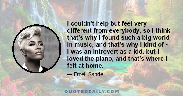 I couldn't help but feel very different from everybody, so I think that's why I found such a big world in music, and that's why I kind of - I was an introvert as a kid, but I loved the piano, and that's where I felt at