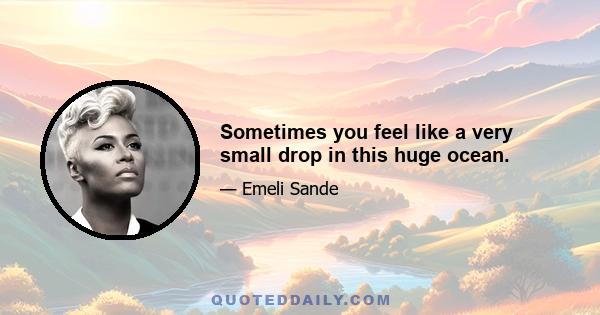 Sometimes you feel like a very small drop in this huge ocean.