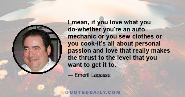 I mean, if you love what you do-whether you're an auto mechanic or you sew clothes or you cook-it's all about personal passion and love that really makes the thrust to the level that you want to get it to.