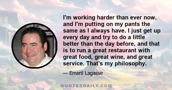 I'm working harder than ever now, and I'm putting on my pants the same as I always have. I just get up every day and try to do a little better than the day before, and that is to run a great restaurant with great food,