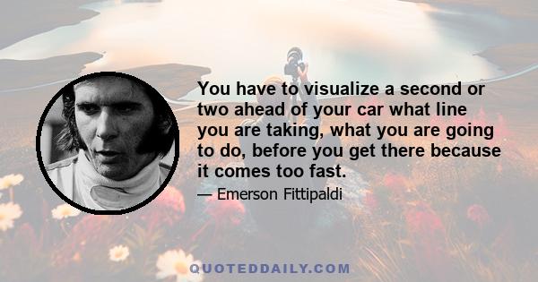 You have to visualize a second or two ahead of your car what line you are taking, what you are going to do, before you get there because it comes too fast.