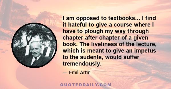 I am opposed to textbooks... I find it hateful to give a course where I have to plough my way through chapter after chapter of a given book. The liveliness of the lecture, which is meant to give an impetus to the