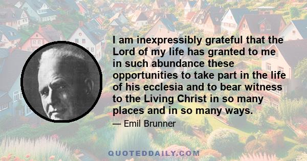 I am inexpressibly grateful that the Lord of my life has granted to me in such abundance these opportunities to take part in the life of his ecclesia and to bear witness to the Living Christ in so many places and in so