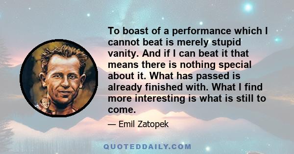 To boast of a performance which I cannot beat is merely stupid vanity. And if I can beat it that means there is nothing special about it. What has passed is already finished with. What I find more interesting is what is 