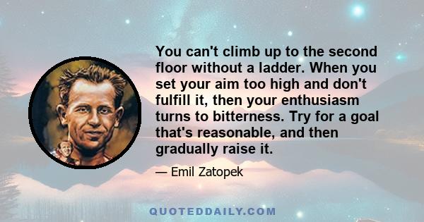 You can't climb up to the second floor without a ladder. When you set your aim too high and don't fulfill it, then your enthusiasm turns to bitterness. Try for a goal that's reasonable, and then gradually raise it.