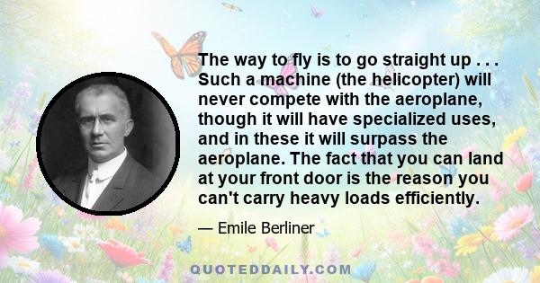 The way to fly is to go straight up . . . Such a machine (the helicopter) will never compete with the aeroplane, though it will have specialized uses, and in these it will surpass the aeroplane. The fact that you can