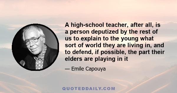 A high-school teacher, after all, is a person deputized by the rest of us to explain to the young what sort of world they are living in, and to defend, if possible, the part their elders are playing in it