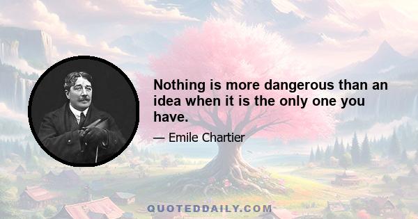 Nothing is more dangerous than an idea when it is the only one you have.