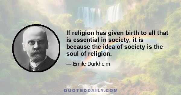 If religion has given birth to all that is essential in society, it is because the idea of society is the soul of religion.