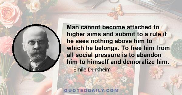 Man cannot become attached to higher aims and submit to a rule if he sees nothing above him to which he belongs. To free him from all social pressure is to abandon him to himself and demoralize him.
