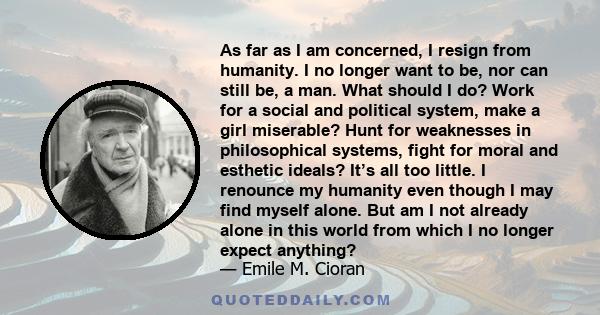 As far as I am concerned, I resign from humanity. I no longer want to be, nor can still be, a man. What should I do? Work for a social and political system, make a girl miserable? Hunt for weaknesses in philosophical